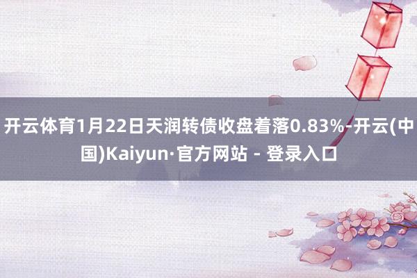 开云体育1月22日天润转债收盘着落0.83%-开云(中国)Kaiyun·官方网站 - 登录入口