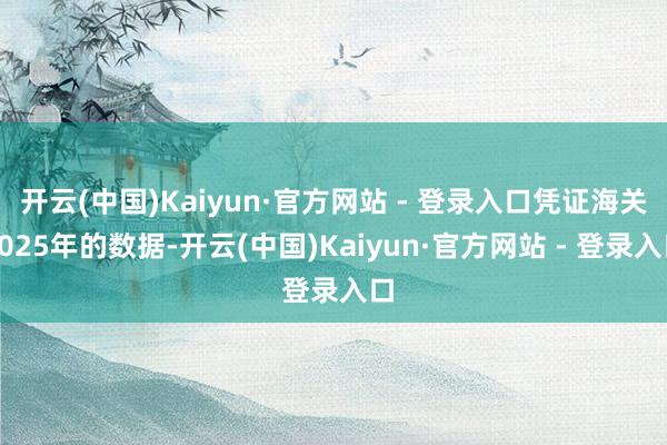 开云(中国)Kaiyun·官方网站 - 登录入口凭证海关2025年的数据-开云(中国)Kaiyun·官方网站 - 登录入口