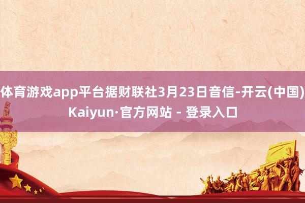体育游戏app平台据财联社3月23日音信-开云(中国)Kaiyun·官方网站 - 登录入口