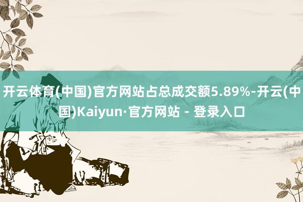 开云体育(中国)官方网站占总成交额5.89%-开云(中国)Kaiyun·官方网站 - 登录入口