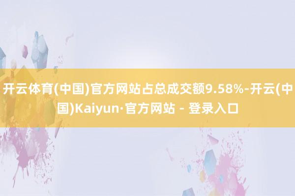 开云体育(中国)官方网站占总成交额9.58%-开云(中国)Kaiyun·官方网站 - 登录入口
