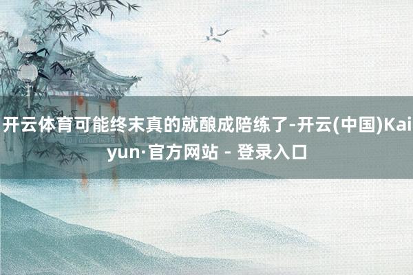 开云体育可能终末真的就酿成陪练了-开云(中国)Kaiyun·官方网站 - 登录入口