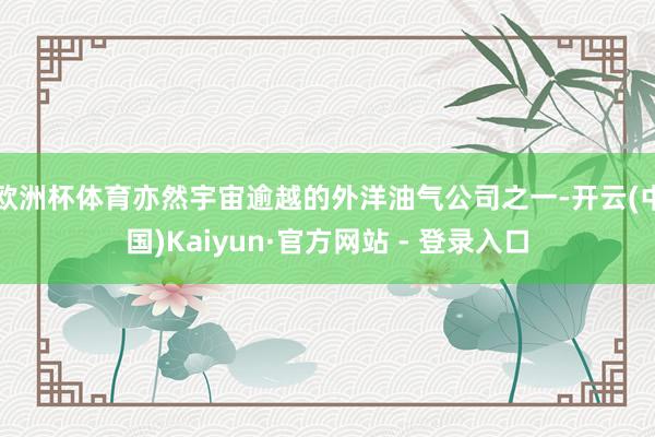 欧洲杯体育亦然宇宙逾越的外洋油气公司之一-开云(中国)Kaiyun·官方网站 - 登录入口
