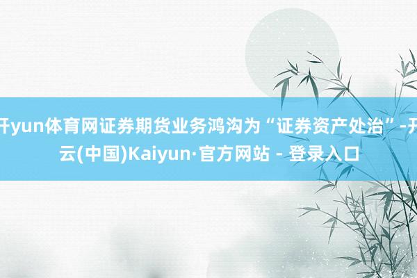 开yun体育网证券期货业务鸿沟为“证券资产处治”-开云(中国)Kaiyun·官方网站 - 登录入口