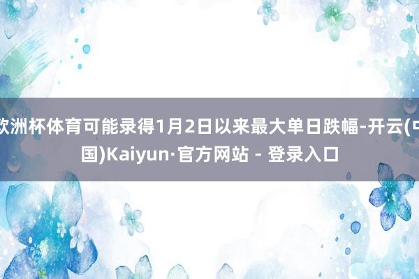 欧洲杯体育可能录得1月2日以来最大单日跌幅-开云(中国)Kaiyun·官方网站 - 登录入口
