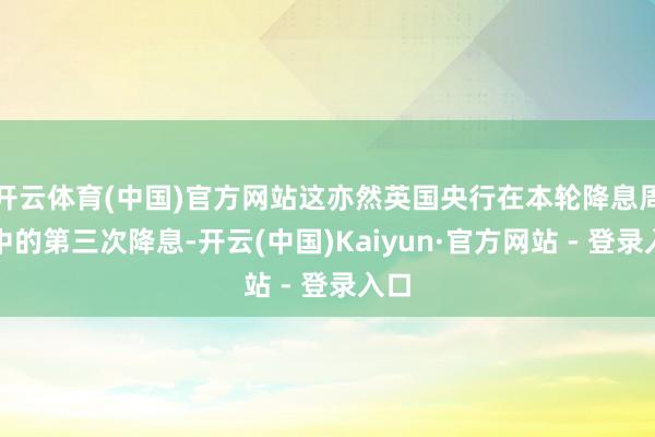 开云体育(中国)官方网站这亦然英国央行在本轮降息周期中的第三次降息-开云(中国)Kaiyun·官方网站 - 登录入口