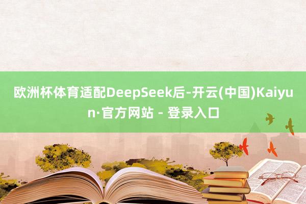 欧洲杯体育适配DeepSeek后-开云(中国)Kaiyun·官方网站 - 登录入口