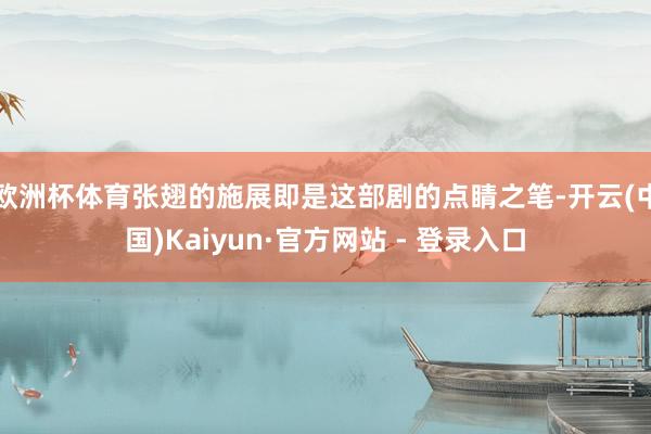 欧洲杯体育张翅的施展即是这部剧的点睛之笔-开云(中国)Kaiyun·官方网站 - 登录入口