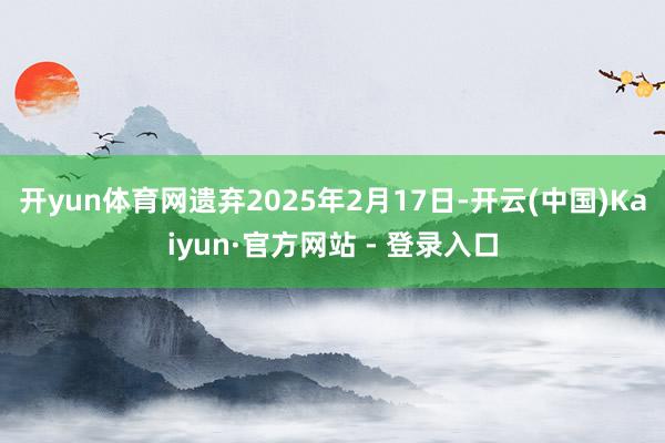 开yun体育网遗弃2025年2月17日-开云(中国)Kaiyun·官方网站 - 登录入口