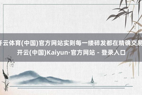 开云体育(中国)官方网站实则每一缕碎发都在精确交易-开云(中国)Kaiyun·官方网站 - 登录入口