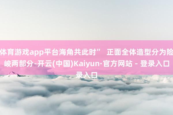 体育游戏app平台海角共此时” 正面全体造型分为险峻两部分-开云(中国)Kaiyun·官方网站 - 登录入口