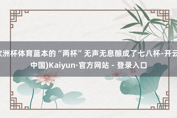 欧洲杯体育蓝本的“两杯”无声无息酿成了七八杯-开云(中国)Kaiyun·官方网站 - 登录入口