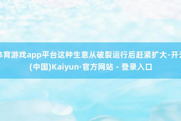 体育游戏app平台这种生意从破裂运行后赶紧扩大-开云(中国)Kaiyun·官方网站 - 登录入口