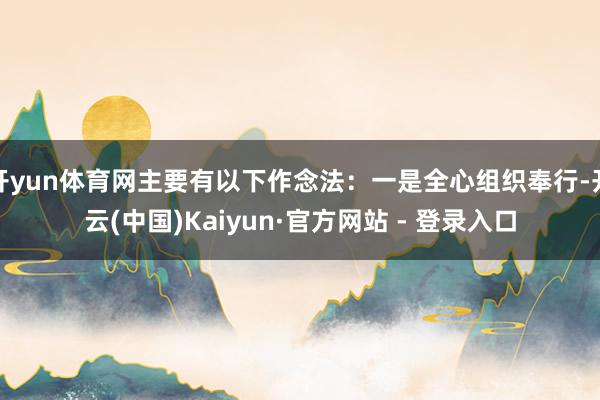 开yun体育网主要有以下作念法：一是全心组织奉行-开云(中国)Kaiyun·官方网站 - 登录入口