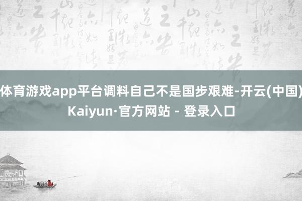 体育游戏app平台调料自己不是国步艰难-开云(中国)Kaiyun·官方网站 - 登录入口