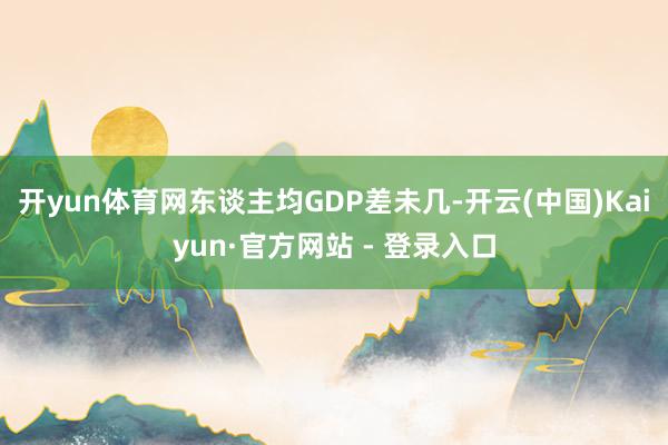 开yun体育网东谈主均GDP差未几-开云(中国)Kaiyun·官方网站 - 登录入口