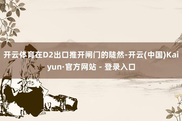 开云体育在D2出口推开闸门的陡然-开云(中国)Kaiyun·官方网站 - 登录入口