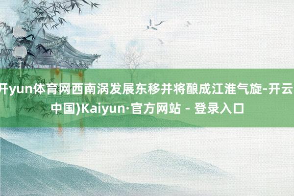开yun体育网西南涡发展东移并将酿成江淮气旋-开云(中国)Kaiyun·官方网站 - 登录入口