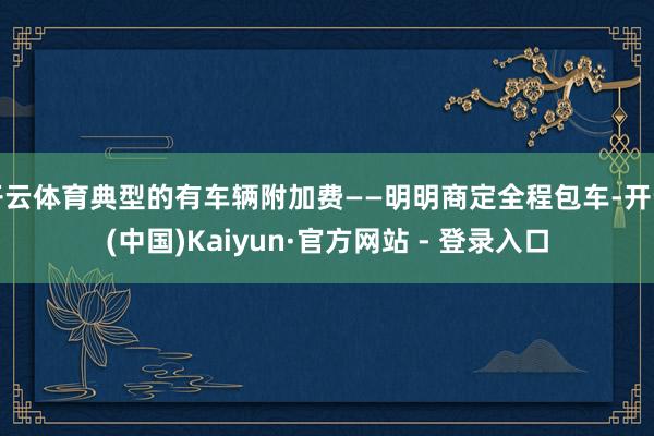 开云体育典型的有车辆附加费——明明商定全程包车-开云(中国)Kaiyun·官方网站 - 登录入口