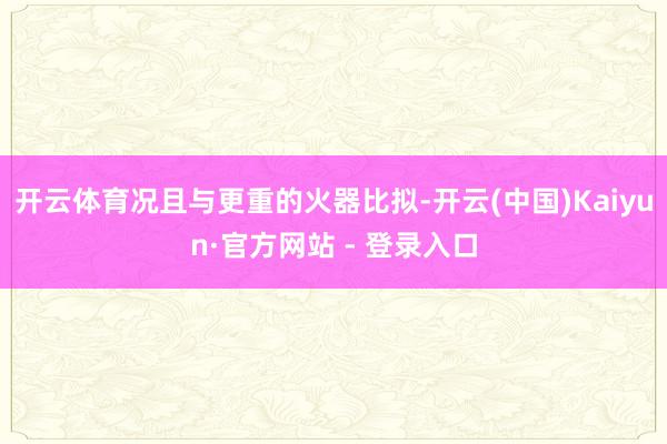 开云体育况且与更重的火器比拟-开云(中国)Kaiyun·官方网站 - 登录入口