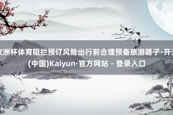 欧洲杯体育阻拦预订风险出行前合理预备旅游路子-开云(中国)Kaiyun·官方网站 - 登录入口