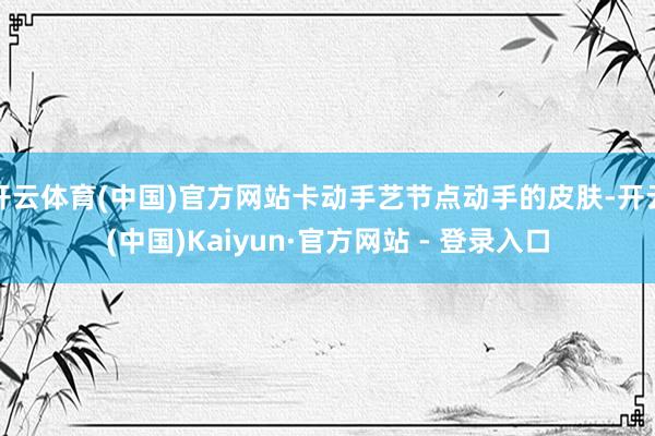 开云体育(中国)官方网站卡动手艺节点动手的皮肤-开云(中国)Kaiyun·官方网站 - 登录入口