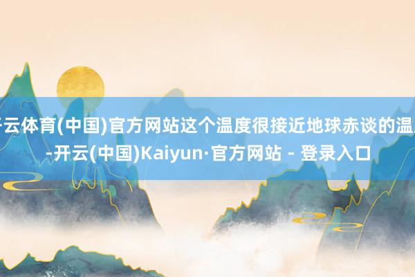 开云体育(中国)官方网站这个温度很接近地球赤谈的温度-开云(中国)Kaiyun·官方网站 - 登录入口