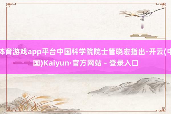 体育游戏app平台中国科学院院士管晓宏指出-开云(中国)Kaiyun·官方网站 - 登录入口
