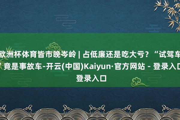 欧洲杯体育皆市晚岑岭 | 占低廉还是吃大亏？“试驾车”竟是事故车-开云(中国)Kaiyun·官方网站 - 登录入口