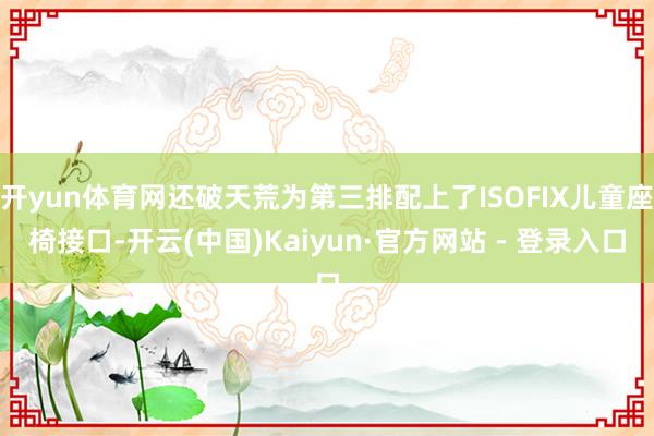 开yun体育网还破天荒为第三排配上了ISOFIX儿童座椅接口-开云(中国)Kaiyun·官方网站 - 登录入口