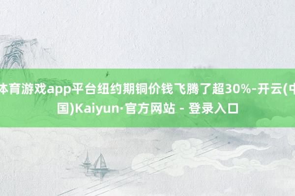 体育游戏app平台纽约期铜价钱飞腾了超30%-开云(中国)Kaiyun·官方网站 - 登录入口