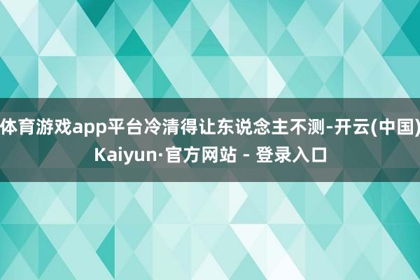 体育游戏app平台冷清得让东说念主不测-开云(中国)Kaiyun·官方网站 - 登录入口