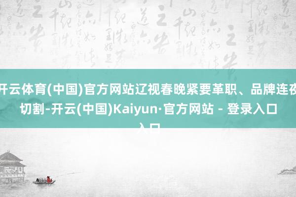 开云体育(中国)官方网站辽视春晚紧要革职、品牌连夜切割-开云(中国)Kaiyun·官方网站 - 登录入口