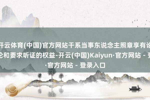 开云体育(中国)官方网站干系当事东说念主照章享有论说、讨论和要求听证的权益-开云(中国)Kaiyun·官方网站 - 登录入口