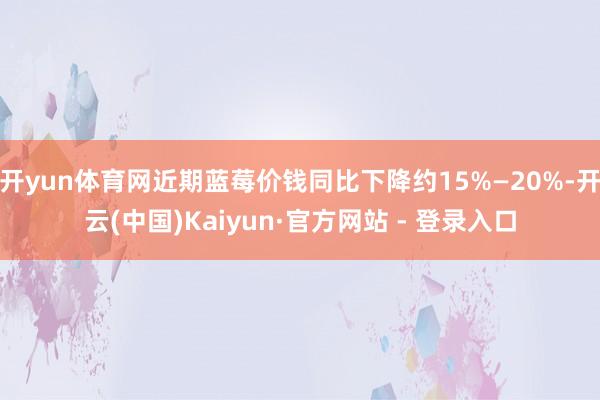 开yun体育网近期蓝莓价钱同比下降约15%—20%-开云(中国)Kaiyun·官方网站 - 登录入口
