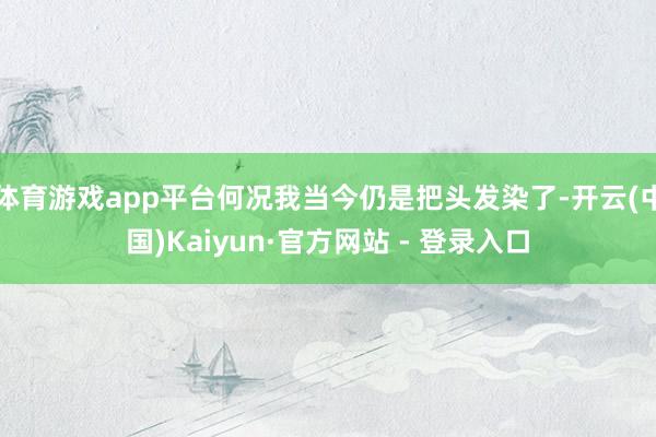 体育游戏app平台何况我当今仍是把头发染了-开云(中国)Kaiyun·官方网站 - 登录入口