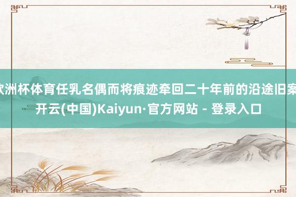 欧洲杯体育任乳名偶而将痕迹牵回二十年前的沿途旧案-开云(中国)Kaiyun·官方网站 - 登录入口