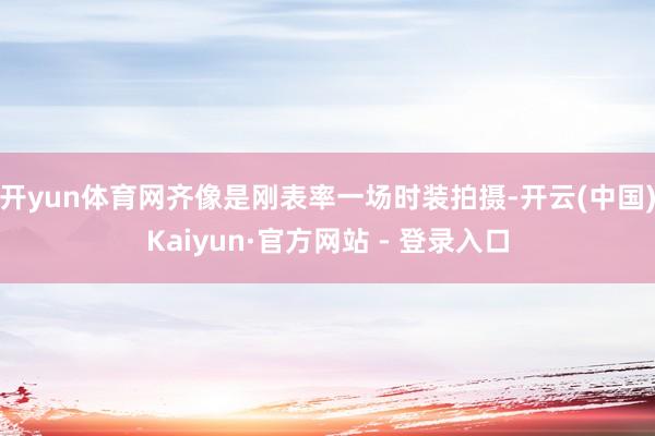 开yun体育网齐像是刚表率一场时装拍摄-开云(中国)Kaiyun·官方网站 - 登录入口