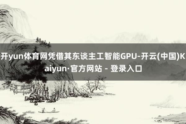 开yun体育网凭借其东谈主工智能GPU-开云(中国)Kaiyun·官方网站 - 登录入口