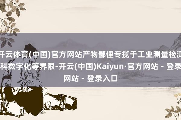 开云体育(中国)官方网站产物鄙俚专揽于工业测量检测、齿科数字化等界限-开云(中国)Kaiyun·官方网站 - 登录入口