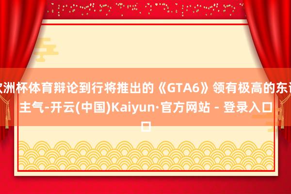 欧洲杯体育辩论到行将推出的《GTA6》领有极高的东谈主气-开云(中国)Kaiyun·官方网站 - 登录入口
