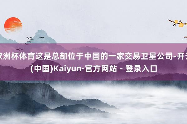 欧洲杯体育这是总部位于中国的一家交易卫星公司-开云(中国)Kaiyun·官方网站 - 登录入口