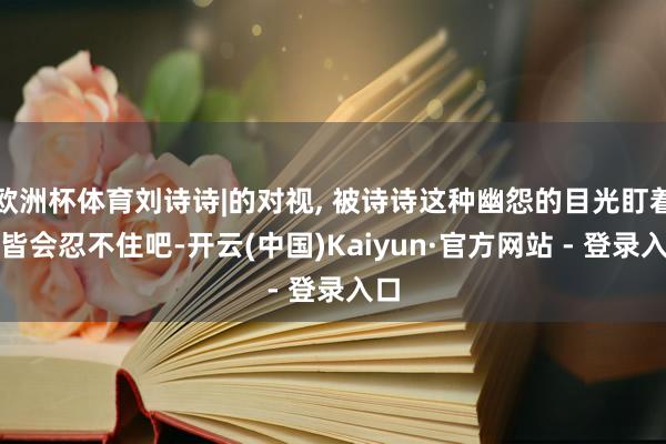 欧洲杯体育刘诗诗|的对视, 被诗诗这种幽怨的目光盯着谁皆会忍不住吧-开云(中国)Kaiyun·官方网站 - 登录入口